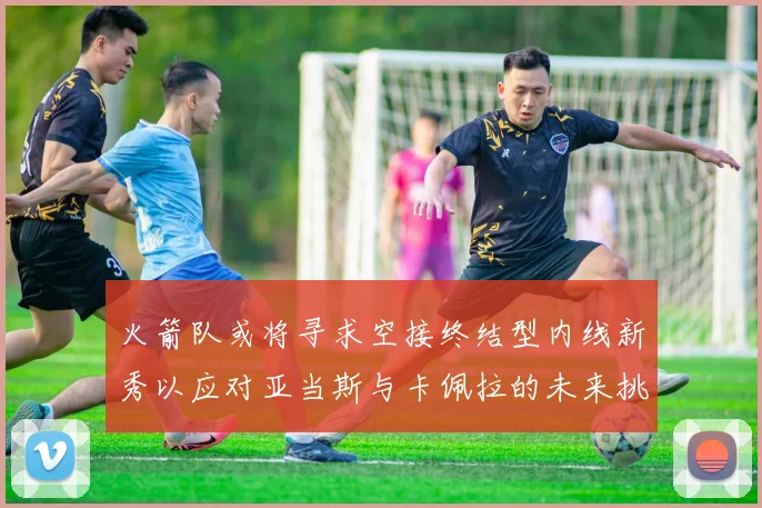 火箭队或将寻求空接终结型内线新秀以应对亚当斯与卡佩拉的未来挑战
