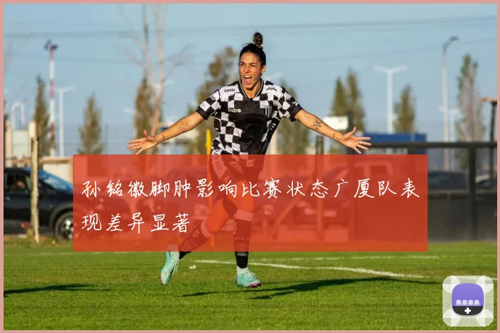 孙铭徽脚肿影响比赛状态广厦队表现差异显著