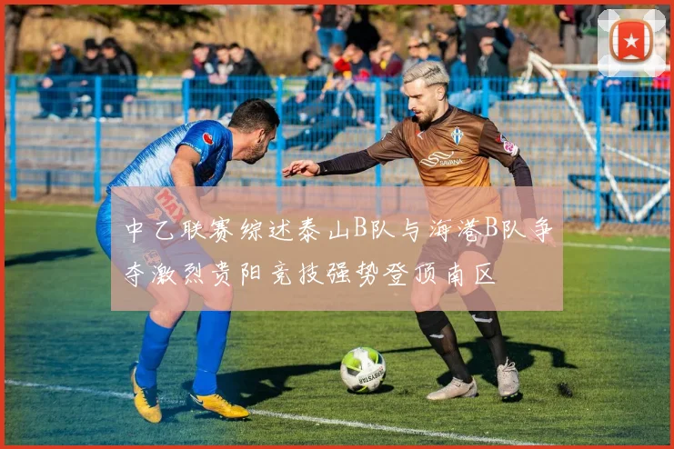 中乙联赛综述泰山B队与海港B队争夺激烈贵阳竞技强势登顶南区