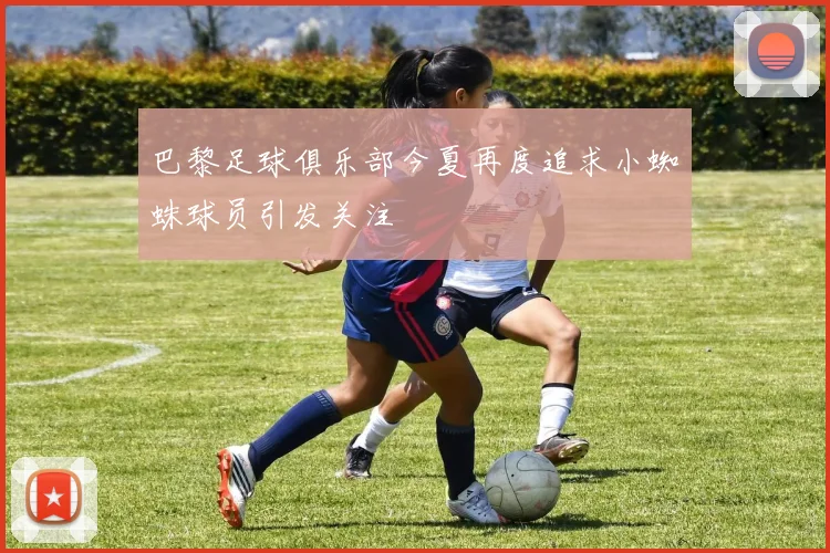巴黎足球俱乐部今夏再度追求小蜘蛛球员引发关注