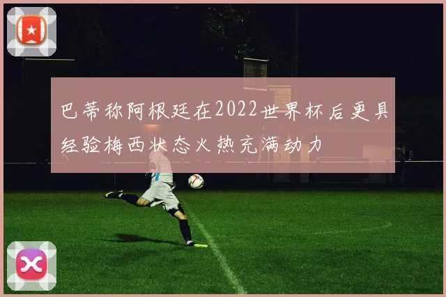 巴蒂称阿根廷在2022世界杯后更具经验梅西状态火热充满动力