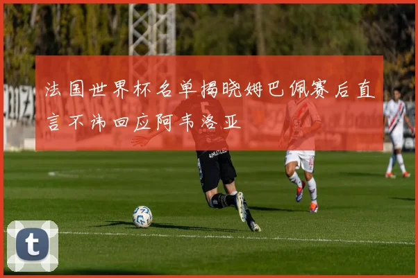 法国世界杯名单揭晓姆巴佩赛后直言不讳回应阿韦洛亚