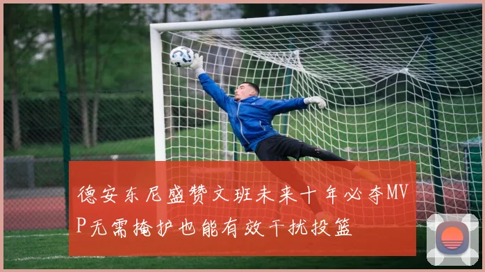 德安东尼盛赞文班未来十年必夺MVP无需掩护也能有效干扰投篮