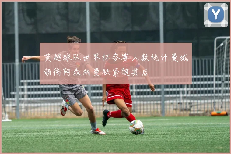 英超球队世界杯参赛人数统计曼城领衔阿森纳曼联紧随其后