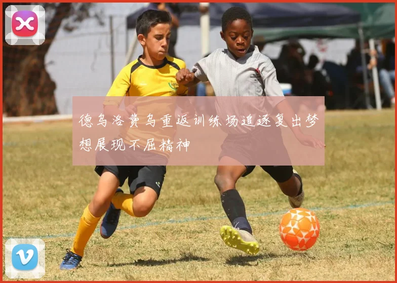 德乌洛费乌重返训练场追逐复出梦想展现不屈精神
