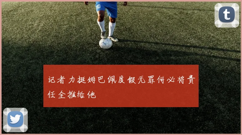 记者力挺姆巴佩度假无罪何必将责任全推给他