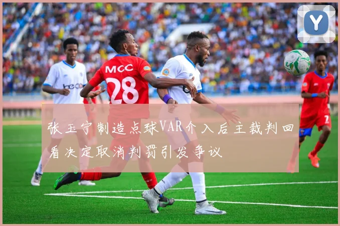 张玉宁制造点球VAR介入后主裁判回看决定取消判罚引发争议