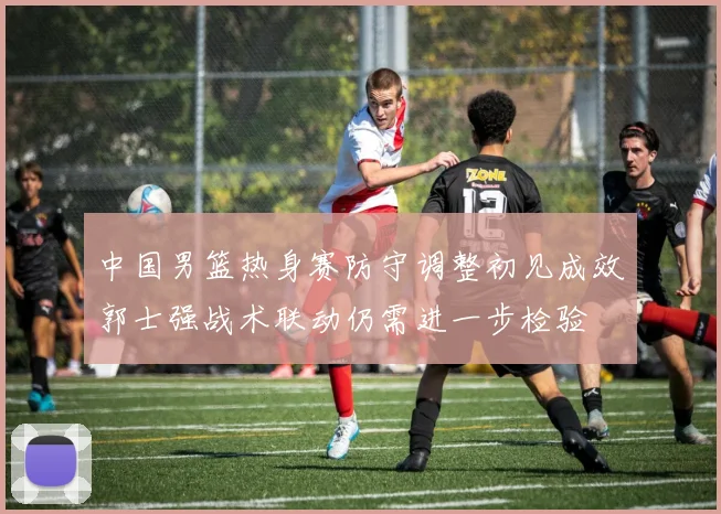 中国男篮热身赛防守调整初见成效郭士强战术联动仍需进一步检验
