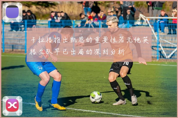卡拉格指出凯恩的重要性若无他英格兰队早已出局的深刻分析