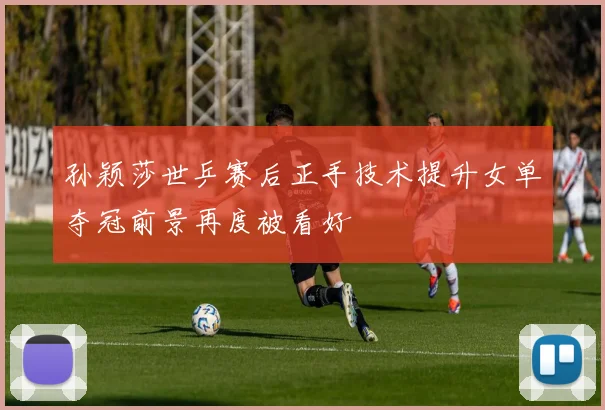 孙颖莎世乒赛后正手技术提升女单夺冠前景再度被看好